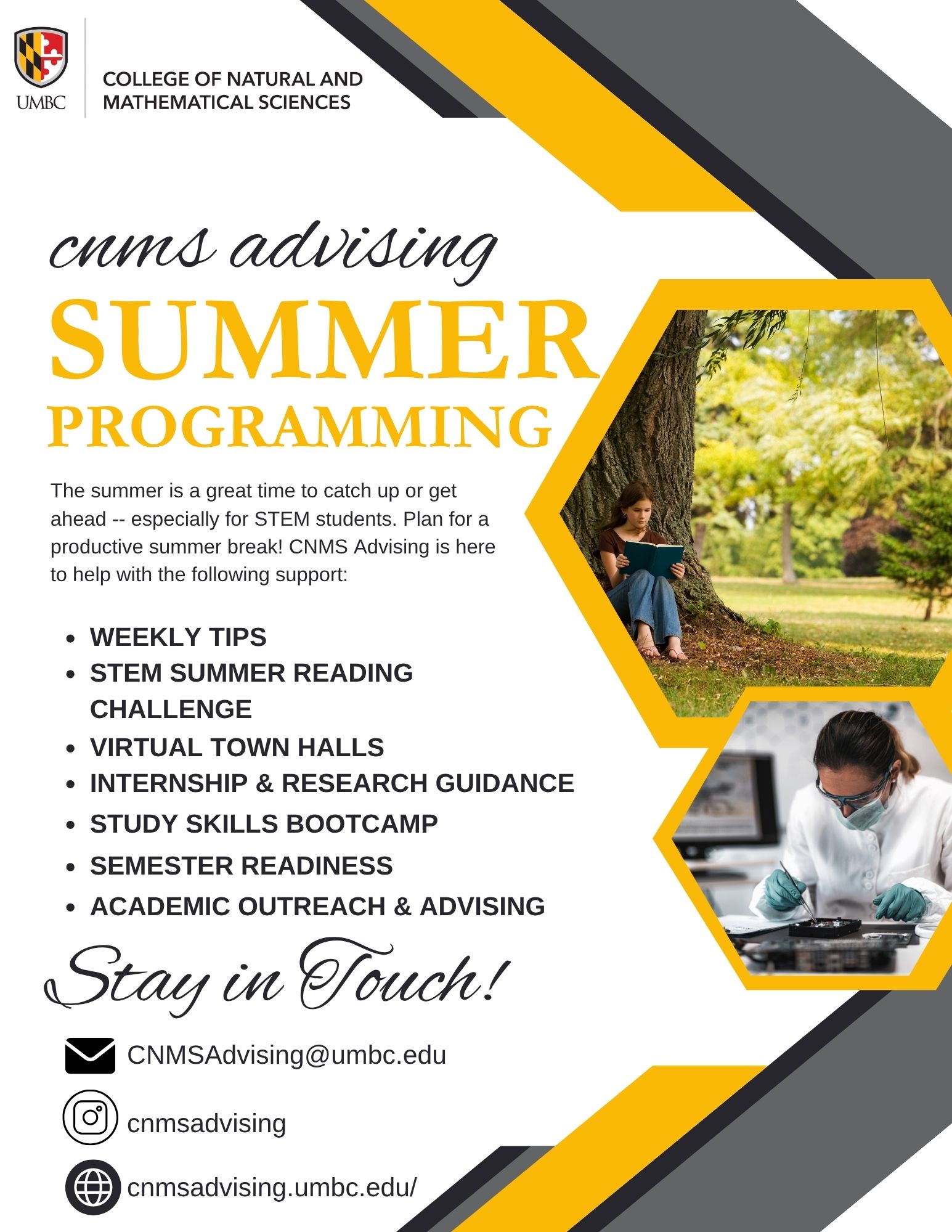 Black, gold, and gray flyer from CNMS Advising that reviews their summer programming efforts such as weekly tips, STEM summer reading challenge, virtual town halls, internship and research guidance, study skills bootcamp, semester readiness, and academic outreach and advising. Included are also email, instagram, and website links as well as a graphic of a student reading under a tree and a student working in a lab environment with a white lab coat on. 